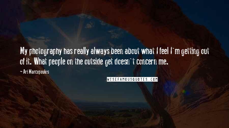 Ari Marcopoulos Quotes: My photography has really always been about what I feel I'm getting out of it. What people on the outside get doesn't concern me.