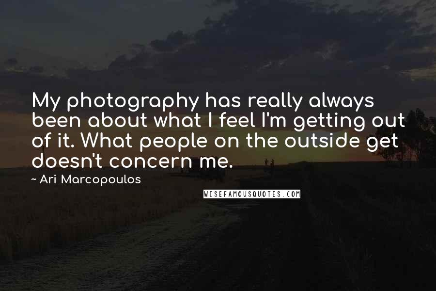 Ari Marcopoulos Quotes: My photography has really always been about what I feel I'm getting out of it. What people on the outside get doesn't concern me.