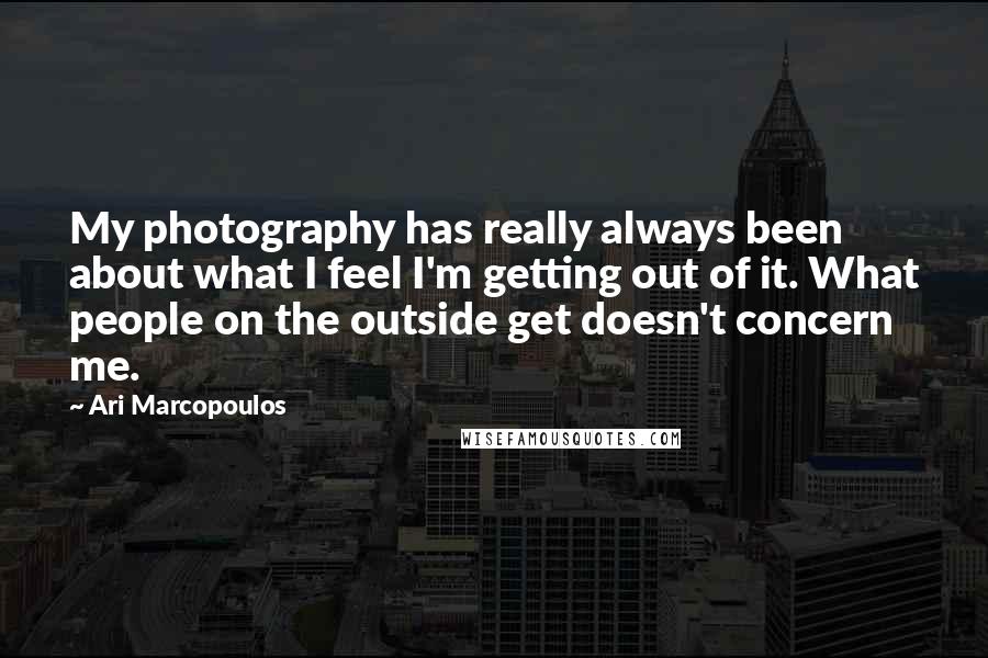 Ari Marcopoulos Quotes: My photography has really always been about what I feel I'm getting out of it. What people on the outside get doesn't concern me.