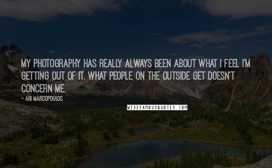 Ari Marcopoulos Quotes: My photography has really always been about what I feel I'm getting out of it. What people on the outside get doesn't concern me.