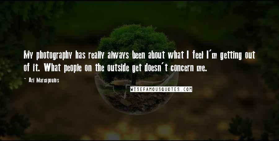 Ari Marcopoulos Quotes: My photography has really always been about what I feel I'm getting out of it. What people on the outside get doesn't concern me.
