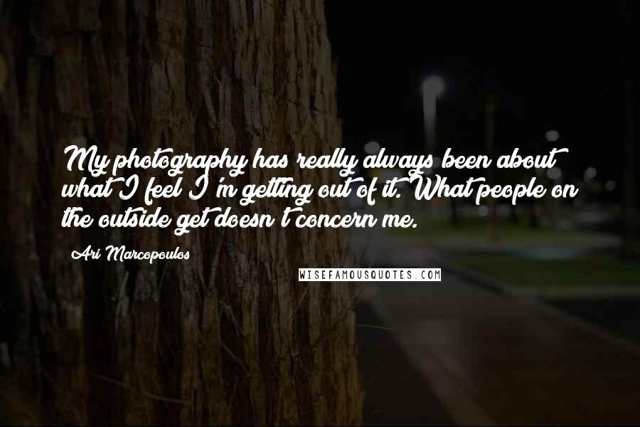 Ari Marcopoulos Quotes: My photography has really always been about what I feel I'm getting out of it. What people on the outside get doesn't concern me.