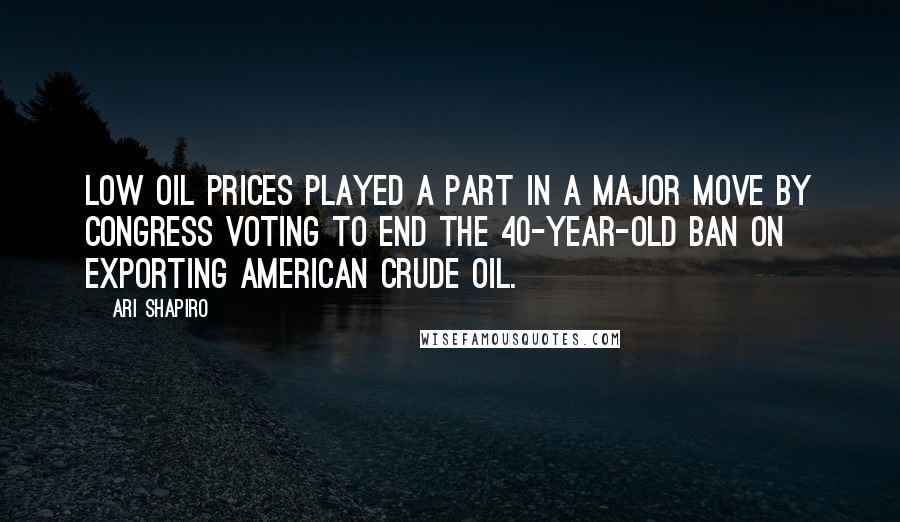 Ari Shapiro Quotes: Low oil prices played a part in a major move by Congress voting to end the 40-year-old ban on exporting American crude oil.