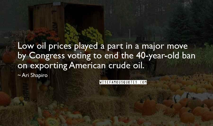 Ari Shapiro Quotes: Low oil prices played a part in a major move by Congress voting to end the 40-year-old ban on exporting American crude oil.