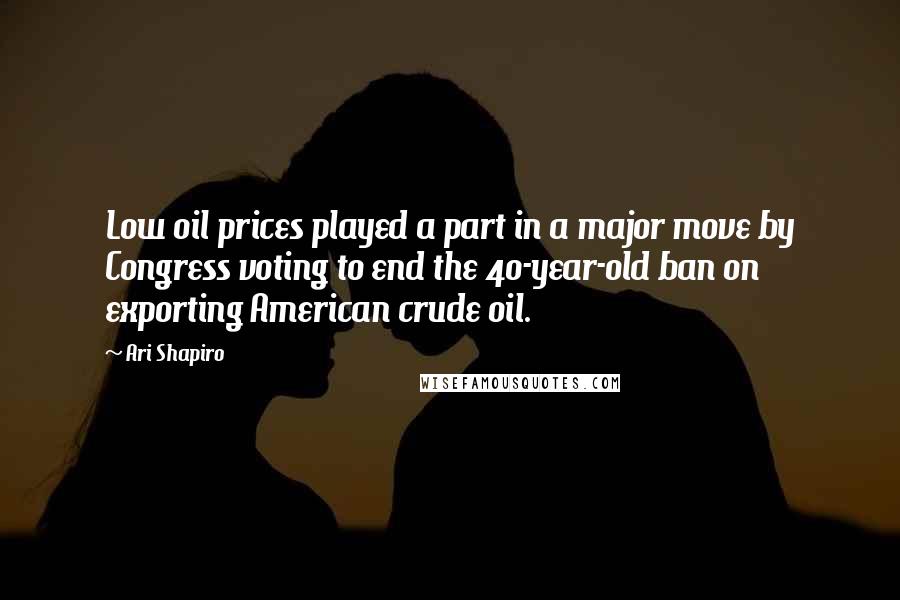Ari Shapiro Quotes: Low oil prices played a part in a major move by Congress voting to end the 40-year-old ban on exporting American crude oil.