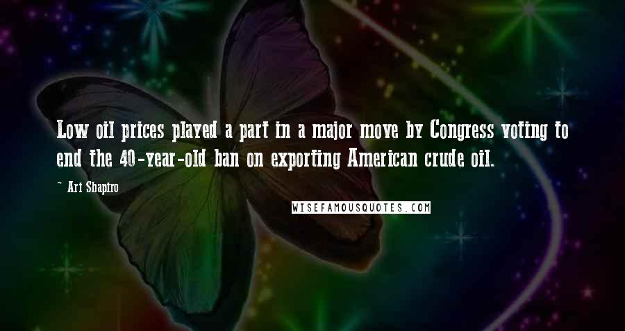 Ari Shapiro Quotes: Low oil prices played a part in a major move by Congress voting to end the 40-year-old ban on exporting American crude oil.