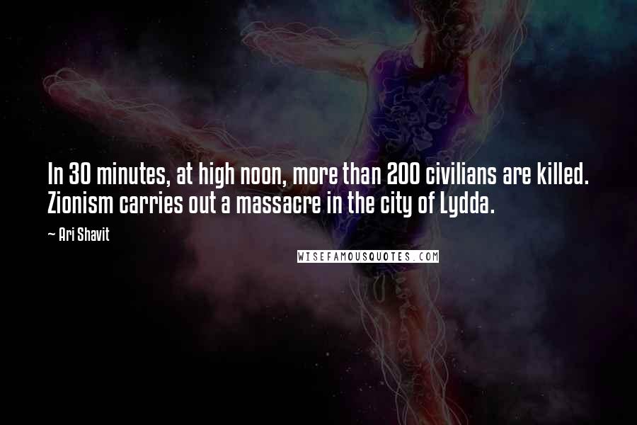 Ari Shavit Quotes: In 30 minutes, at high noon, more than 200 civilians are killed. Zionism carries out a massacre in the city of Lydda.