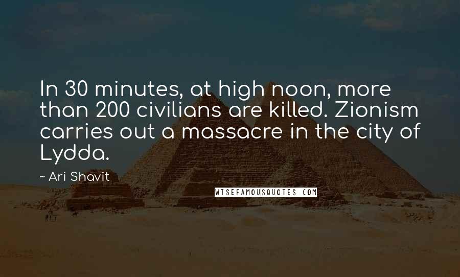 Ari Shavit Quotes: In 30 minutes, at high noon, more than 200 civilians are killed. Zionism carries out a massacre in the city of Lydda.