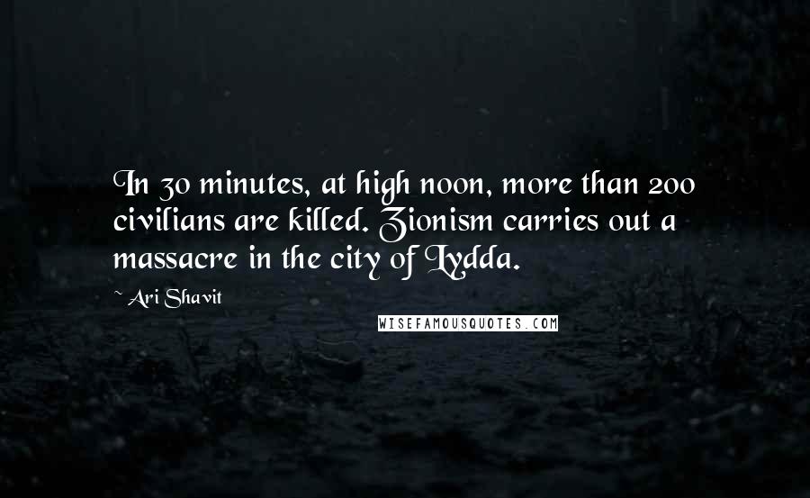 Ari Shavit Quotes: In 30 minutes, at high noon, more than 200 civilians are killed. Zionism carries out a massacre in the city of Lydda.