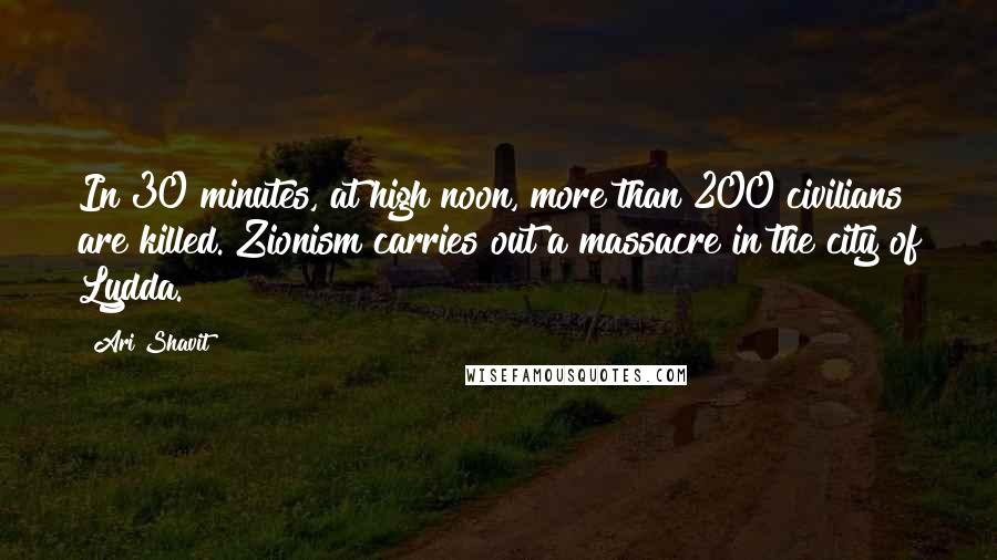 Ari Shavit Quotes: In 30 minutes, at high noon, more than 200 civilians are killed. Zionism carries out a massacre in the city of Lydda.