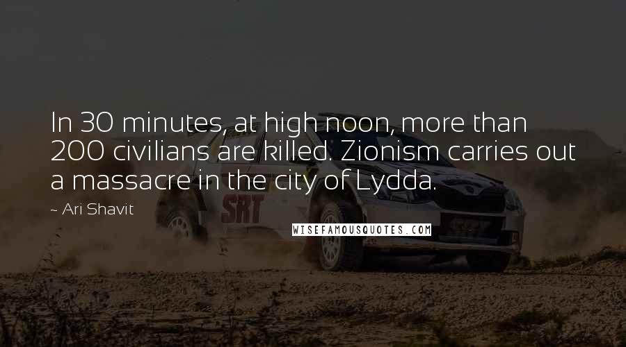 Ari Shavit Quotes: In 30 minutes, at high noon, more than 200 civilians are killed. Zionism carries out a massacre in the city of Lydda.