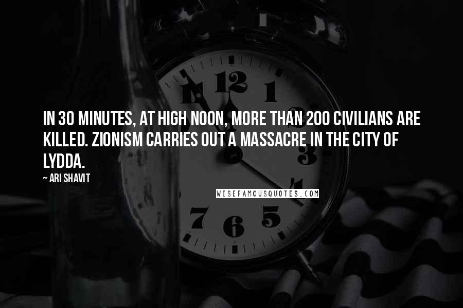 Ari Shavit Quotes: In 30 minutes, at high noon, more than 200 civilians are killed. Zionism carries out a massacre in the city of Lydda.
