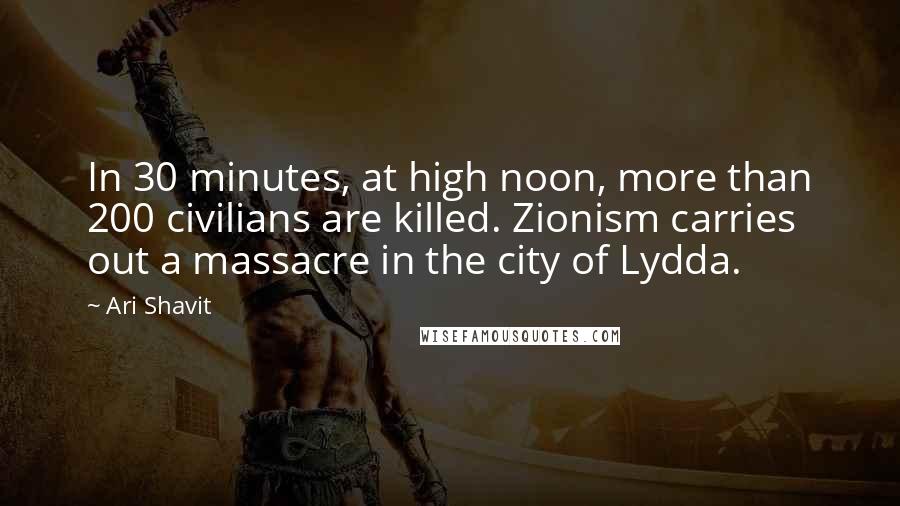 Ari Shavit Quotes: In 30 minutes, at high noon, more than 200 civilians are killed. Zionism carries out a massacre in the city of Lydda.