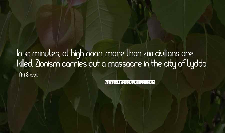 Ari Shavit Quotes: In 30 minutes, at high noon, more than 200 civilians are killed. Zionism carries out a massacre in the city of Lydda.