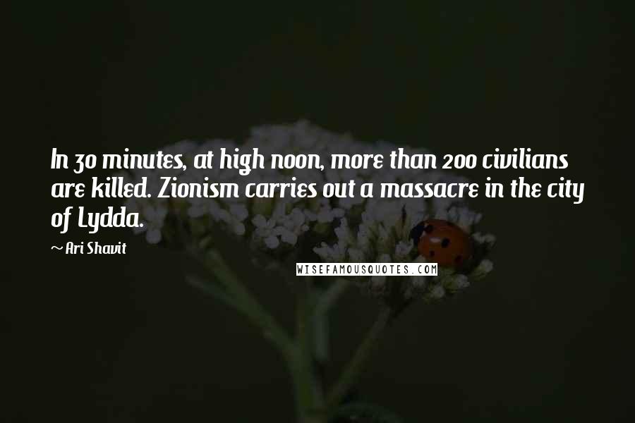 Ari Shavit Quotes: In 30 minutes, at high noon, more than 200 civilians are killed. Zionism carries out a massacre in the city of Lydda.