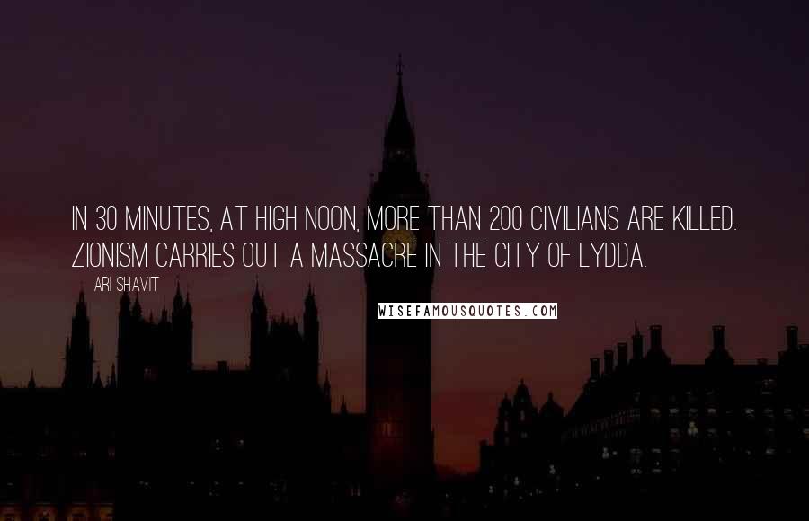 Ari Shavit Quotes: In 30 minutes, at high noon, more than 200 civilians are killed. Zionism carries out a massacre in the city of Lydda.