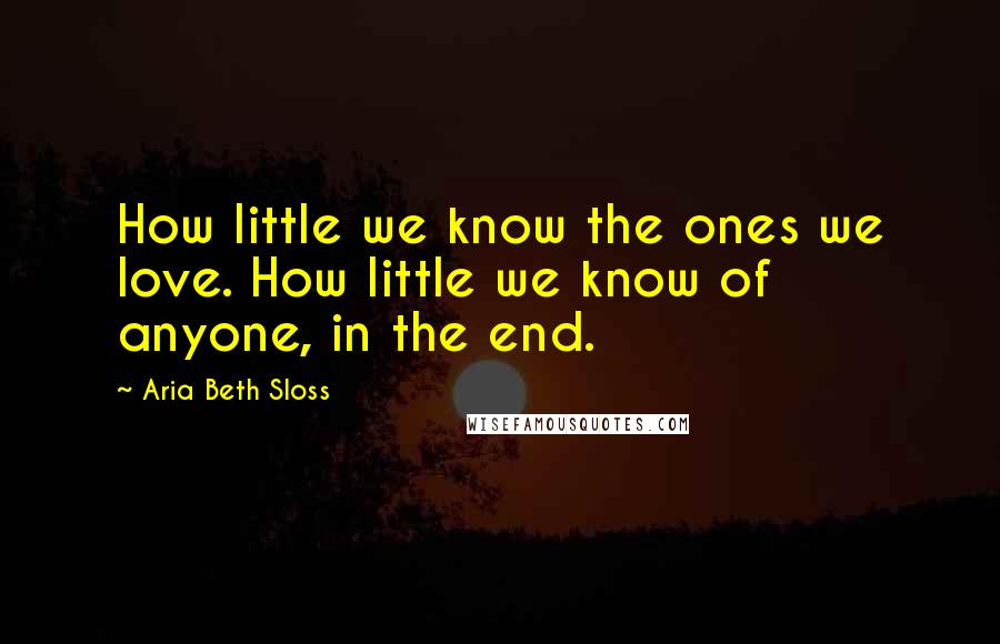 Aria Beth Sloss Quotes: How little we know the ones we love. How little we know of anyone, in the end.