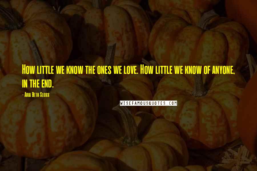 Aria Beth Sloss Quotes: How little we know the ones we love. How little we know of anyone, in the end.