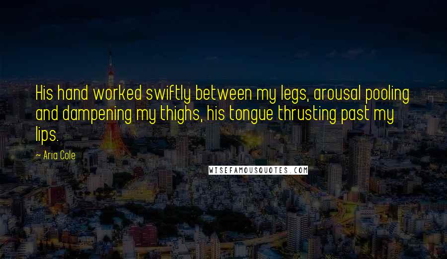 Aria Cole Quotes: His hand worked swiftly between my legs, arousal pooling and dampening my thighs, his tongue thrusting past my lips.