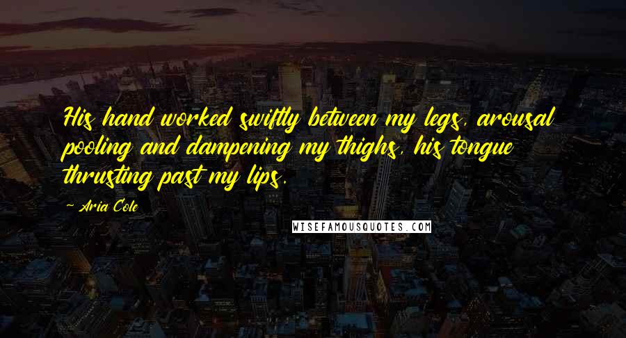 Aria Cole Quotes: His hand worked swiftly between my legs, arousal pooling and dampening my thighs, his tongue thrusting past my lips.