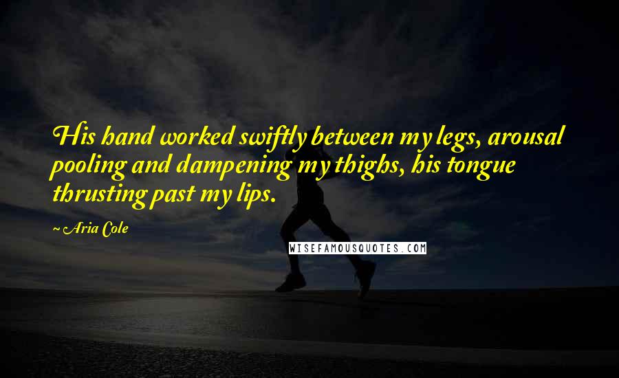 Aria Cole Quotes: His hand worked swiftly between my legs, arousal pooling and dampening my thighs, his tongue thrusting past my lips.