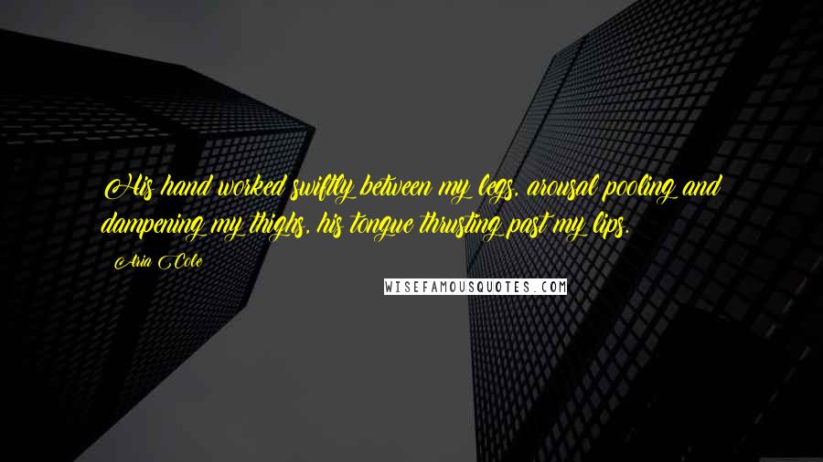 Aria Cole Quotes: His hand worked swiftly between my legs, arousal pooling and dampening my thighs, his tongue thrusting past my lips.