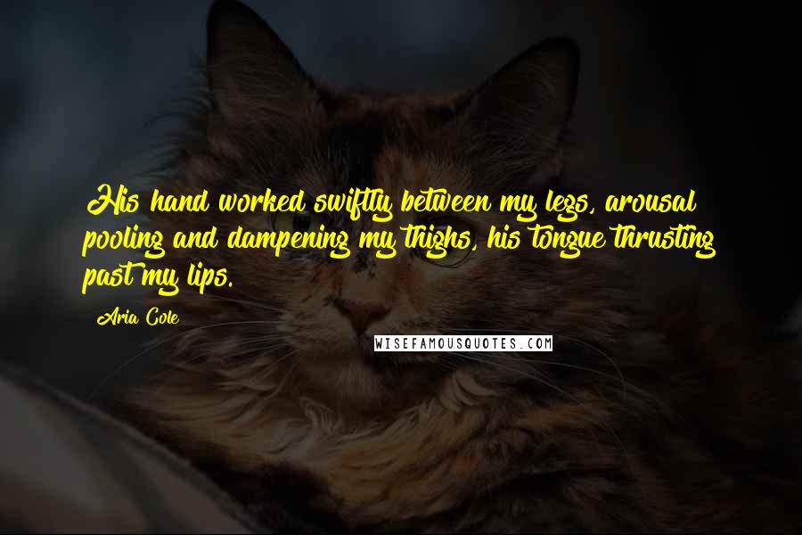 Aria Cole Quotes: His hand worked swiftly between my legs, arousal pooling and dampening my thighs, his tongue thrusting past my lips.