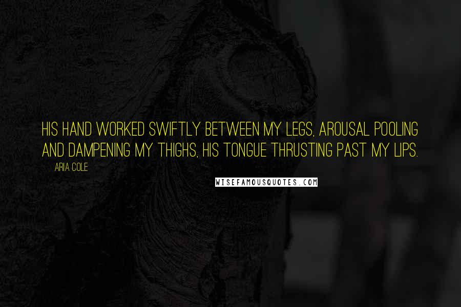 Aria Cole Quotes: His hand worked swiftly between my legs, arousal pooling and dampening my thighs, his tongue thrusting past my lips.