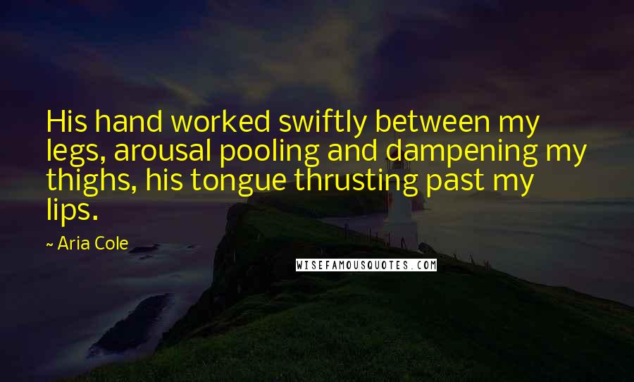 Aria Cole Quotes: His hand worked swiftly between my legs, arousal pooling and dampening my thighs, his tongue thrusting past my lips.