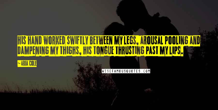 Aria Cole Quotes: His hand worked swiftly between my legs, arousal pooling and dampening my thighs, his tongue thrusting past my lips.