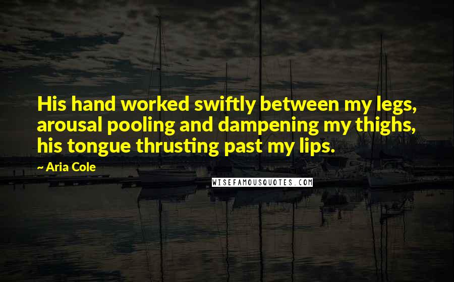 Aria Cole Quotes: His hand worked swiftly between my legs, arousal pooling and dampening my thighs, his tongue thrusting past my lips.