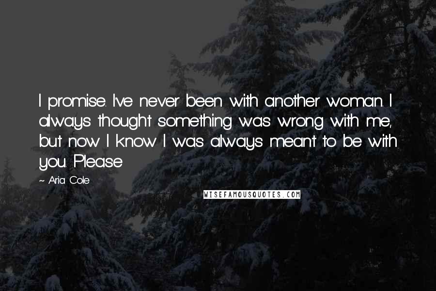 Aria Cole Quotes: I promise. I've never been with another woman. I always thought something was wrong with me, but now I know I was always meant to be with you. Please