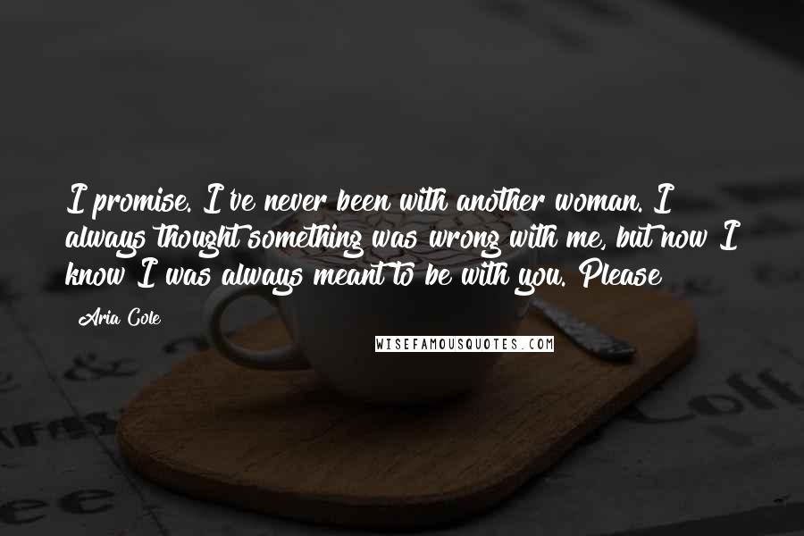 Aria Cole Quotes: I promise. I've never been with another woman. I always thought something was wrong with me, but now I know I was always meant to be with you. Please