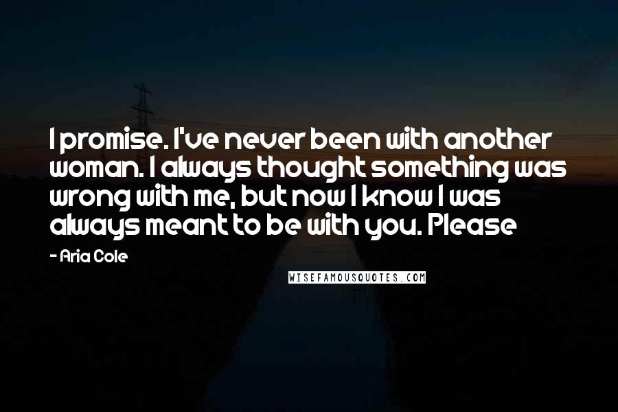 Aria Cole Quotes: I promise. I've never been with another woman. I always thought something was wrong with me, but now I know I was always meant to be with you. Please