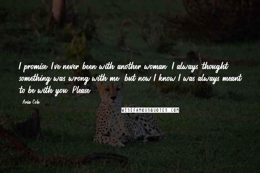 Aria Cole Quotes: I promise. I've never been with another woman. I always thought something was wrong with me, but now I know I was always meant to be with you. Please