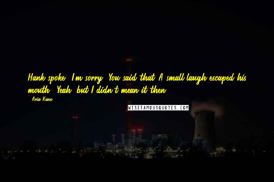 Aria Kane Quotes: Hank spoke. "I'm sorry.""You said that."A small laugh escaped his mouth. "Yeah, but I didn't mean it then.