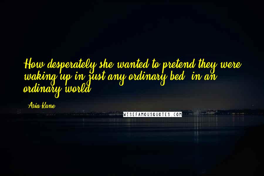 Aria Kane Quotes: How desperately she wanted to pretend they were waking up in just any ordinary bed, in an ordinary world.