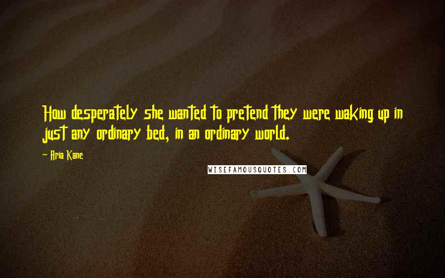 Aria Kane Quotes: How desperately she wanted to pretend they were waking up in just any ordinary bed, in an ordinary world.