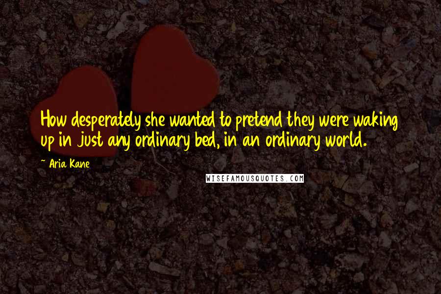Aria Kane Quotes: How desperately she wanted to pretend they were waking up in just any ordinary bed, in an ordinary world.