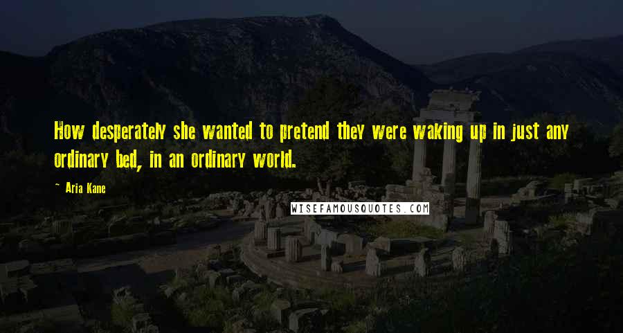 Aria Kane Quotes: How desperately she wanted to pretend they were waking up in just any ordinary bed, in an ordinary world.