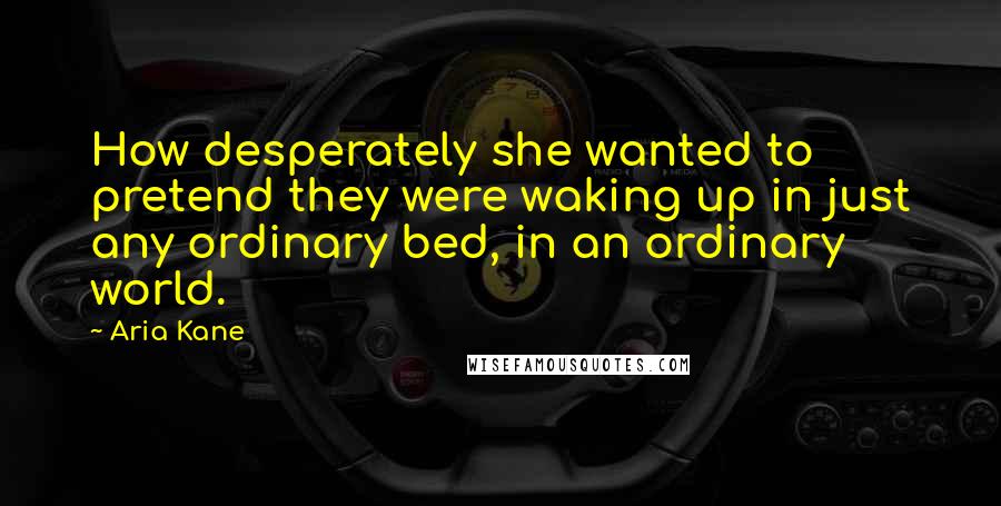 Aria Kane Quotes: How desperately she wanted to pretend they were waking up in just any ordinary bed, in an ordinary world.