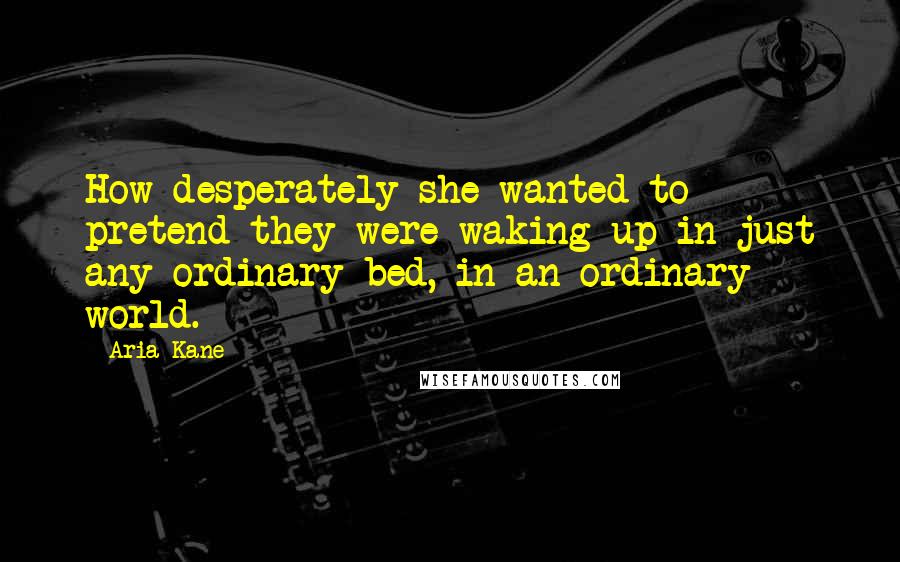 Aria Kane Quotes: How desperately she wanted to pretend they were waking up in just any ordinary bed, in an ordinary world.