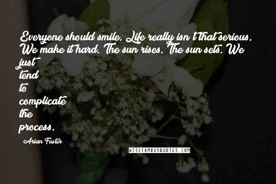 Arian Foster Quotes: Everyone should smile. Life really isn't that serious. We make it hard. The sun rises. The sun sets. We just tend to complicate the process.