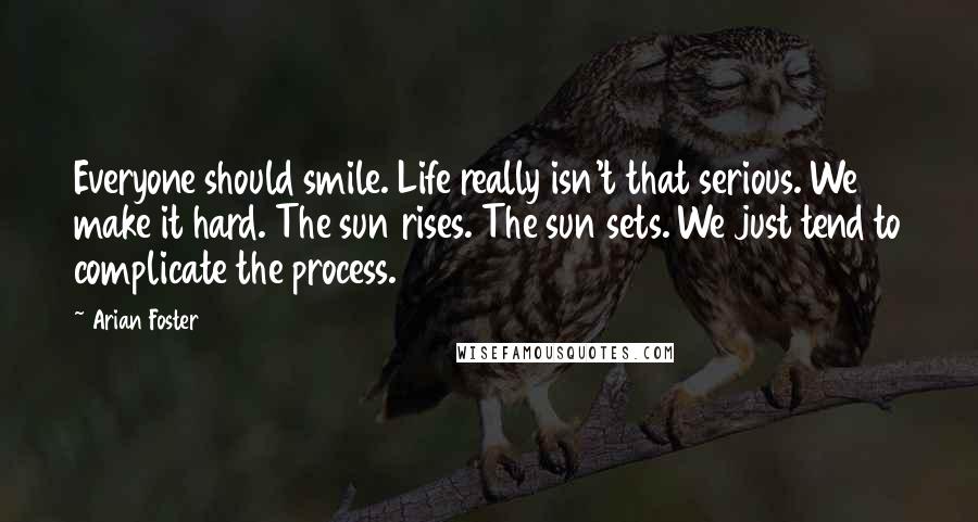 Arian Foster Quotes: Everyone should smile. Life really isn't that serious. We make it hard. The sun rises. The sun sets. We just tend to complicate the process.