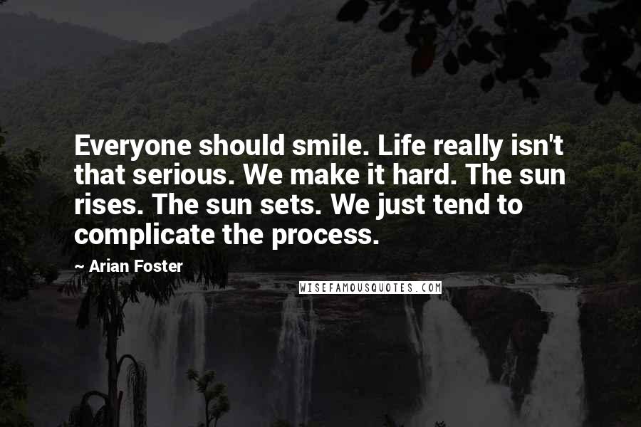 Arian Foster Quotes: Everyone should smile. Life really isn't that serious. We make it hard. The sun rises. The sun sets. We just tend to complicate the process.