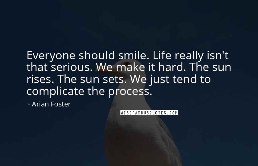 Arian Foster Quotes: Everyone should smile. Life really isn't that serious. We make it hard. The sun rises. The sun sets. We just tend to complicate the process.