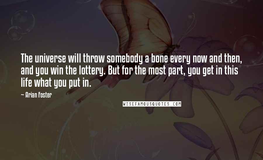 Arian Foster Quotes: The universe will throw somebody a bone every now and then, and you win the lottery. But for the most part, you get in this life what you put in.