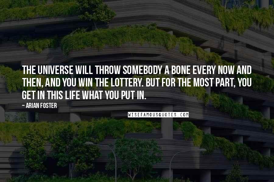 Arian Foster Quotes: The universe will throw somebody a bone every now and then, and you win the lottery. But for the most part, you get in this life what you put in.