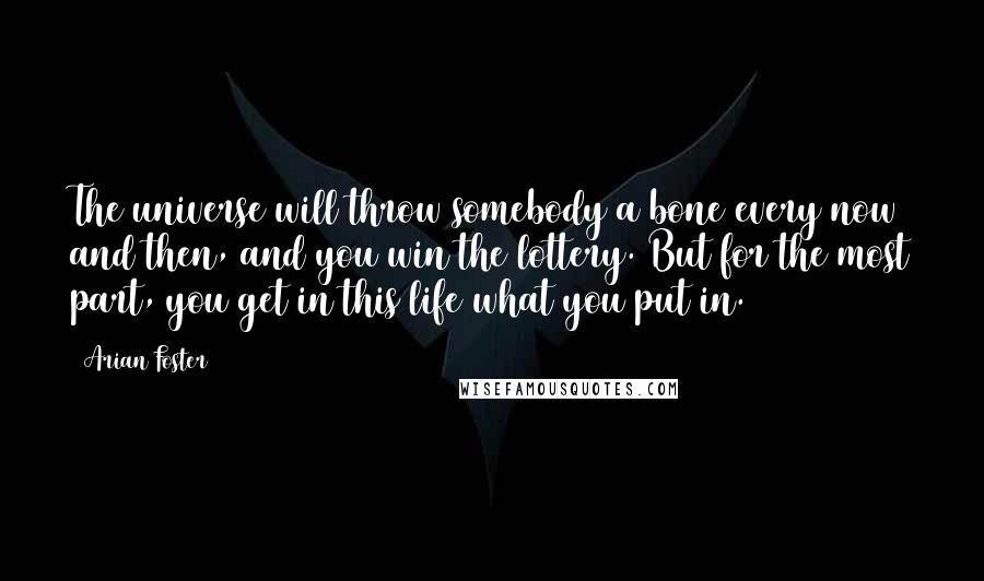 Arian Foster Quotes: The universe will throw somebody a bone every now and then, and you win the lottery. But for the most part, you get in this life what you put in.