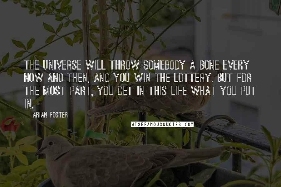 Arian Foster Quotes: The universe will throw somebody a bone every now and then, and you win the lottery. But for the most part, you get in this life what you put in.